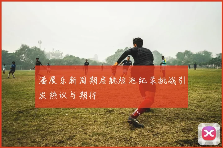 潘展乐新周期启航短池纪录挑战引发热议与期待