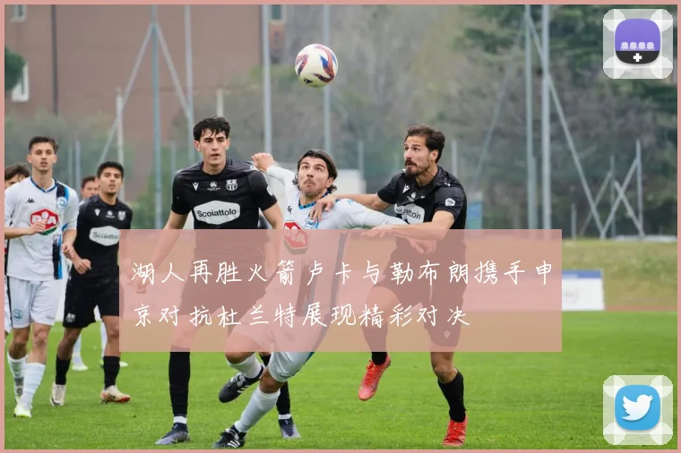 湖人再胜火箭卢卡与勒布朗携手申京对抗杜兰特展现精彩对决