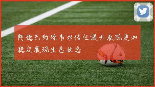 阿德巴约称韦尔信任提升表现更加稳定展现出色状态