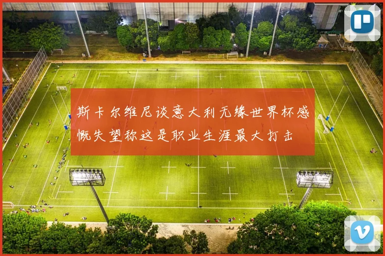 斯卡尔维尼谈意大利无缘世界杯感慨失望称这是职业生涯最大打击