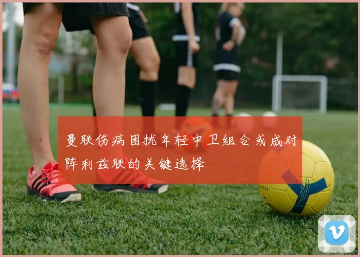 曼联伤病困扰年轻中卫组合或成对阵利兹联的关键选择