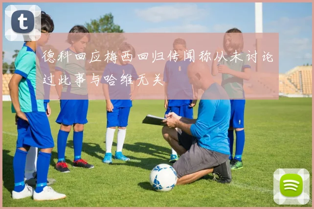 德科回应梅西回归传闻称从未讨论过此事与哈维无关