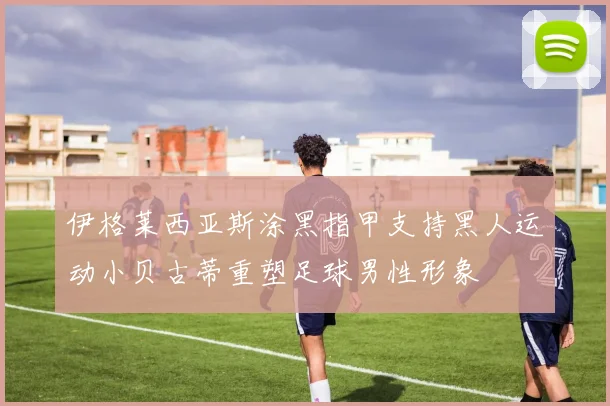 伊格莱西亚斯涂黑指甲支持黑人运动小贝古蒂重塑足球男性形象