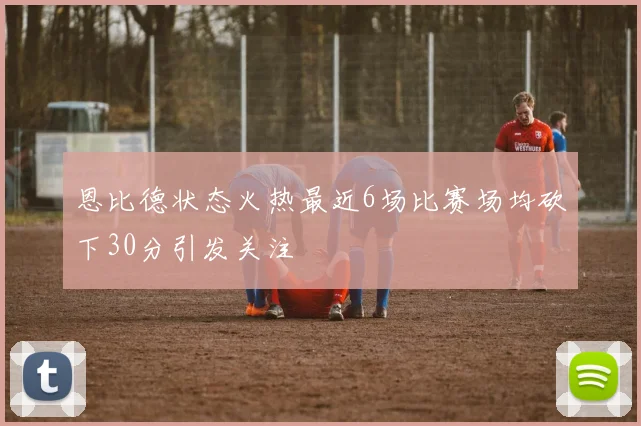 恩比德状态火热最近6场比赛场均砍下30分引发关注
