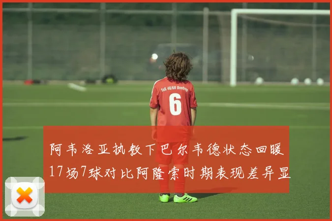 阿韦洛亚执教下巴尔韦德状态回暖17场7球对比阿隆索时期表现差异显著