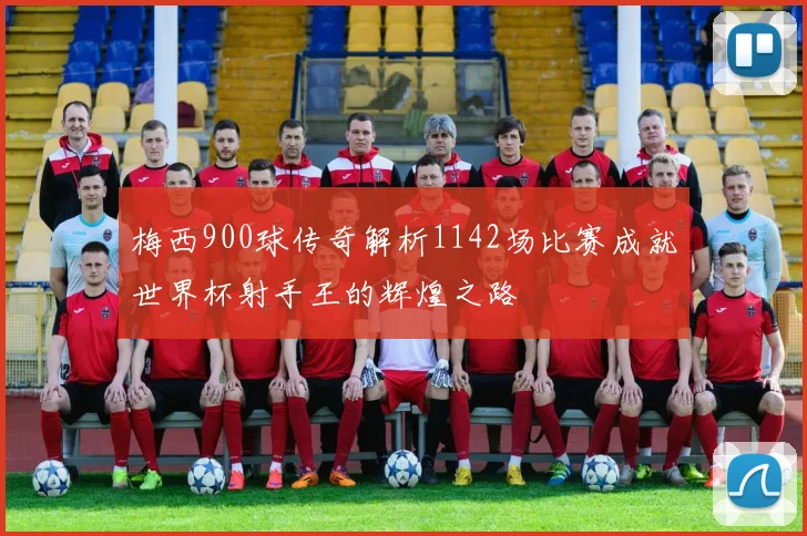 梅西900球传奇解析1142场比赛成就世界杯射手王的辉煌之路