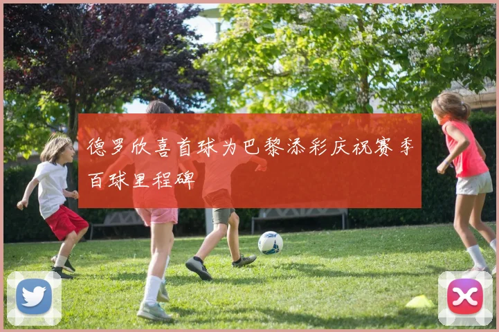 德罗欣喜首球为巴黎添彩庆祝赛季百球里程碑