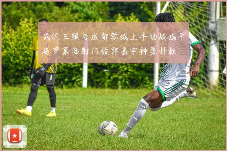 武汉三镇与成都蓉城上半场战成平局罗慕洛射门被郭嘉宇神勇扑救