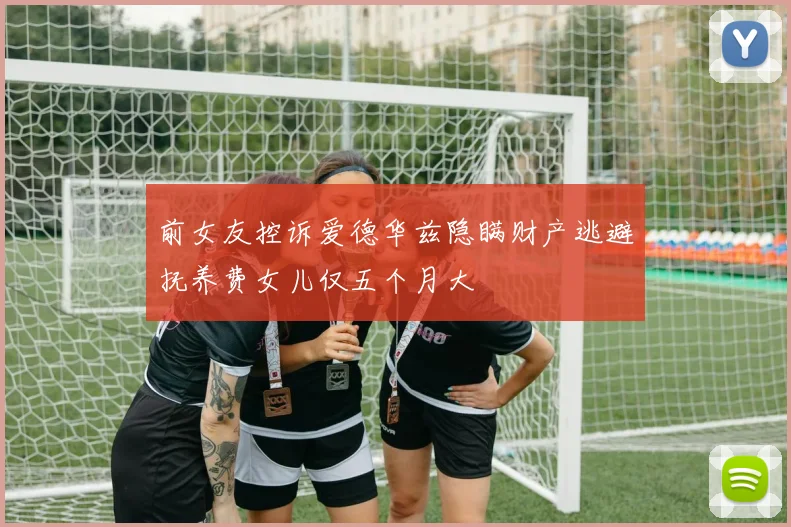 前女友控诉爱德华兹隐瞒财产逃避抚养费女儿仅五个月大