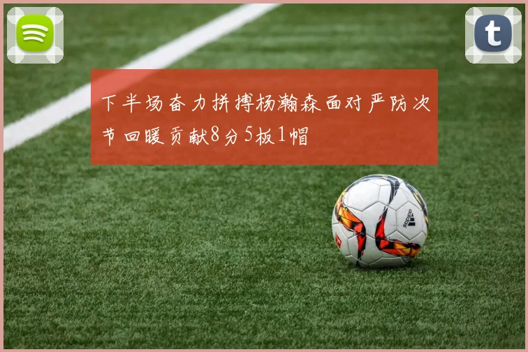 下半场奋力拼搏杨瀚森面对严防次节回暖贡献8分5板1帽