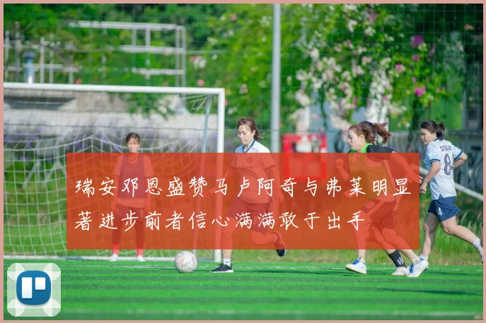 瑞安邓恩盛赞马卢阿奇与弗莱明显著进步前者信心满满敢于出手