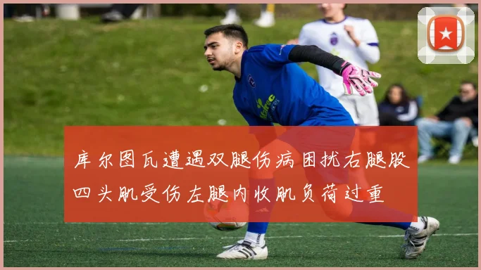 库尔图瓦遭遇双腿伤病困扰右腿股四头肌受伤左腿内收肌负荷过重