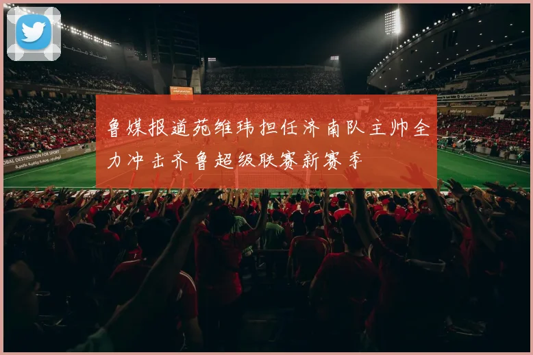 鲁媒报道苑维玮担任济南队主帅全力冲击齐鲁超级联赛新赛季