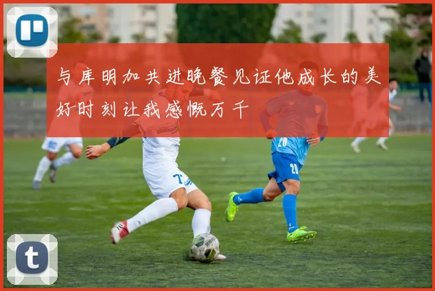 与库明加共进晚餐见证他成长的美好时刻让我感慨万千