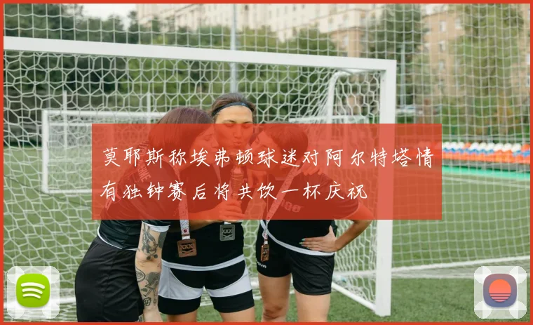 莫耶斯称埃弗顿球迷对阿尔特塔情有独钟赛后将共饮一杯庆祝