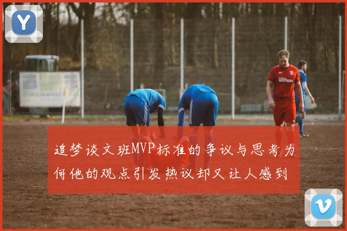 追梦谈文班MVP标准的争议与思考为何他的观点引发热议却又让人感到困惑