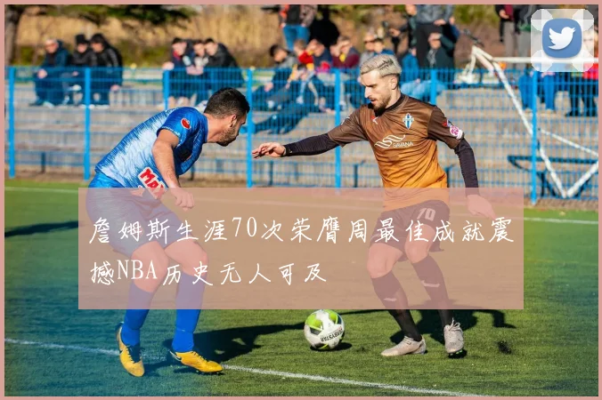 詹姆斯生涯70次荣膺周最佳成就震撼NBA历史无人可及