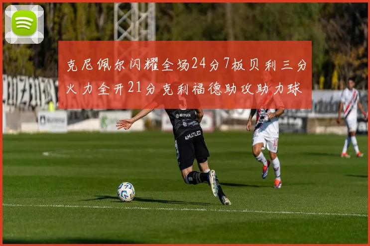 克尼佩尔闪耀全场24分7板贝利三分火力全开21分克利福德助攻助力球队胜利