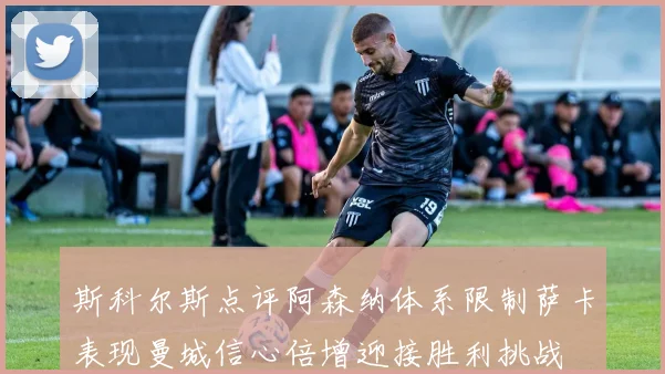 斯科尔斯点评阿森纳体系限制萨卡表现曼城信心倍增迎接胜利挑战
